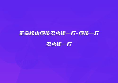 正宗崂山绿茶多少钱一斤-绿茶一斤多少钱一斤