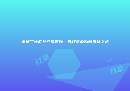 全球三大红茶产区探秘：香红茶的独特风味之旅