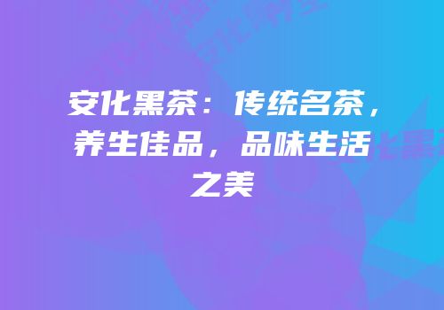安化黑茶：传统名茶，养生佳品，品味生活之美