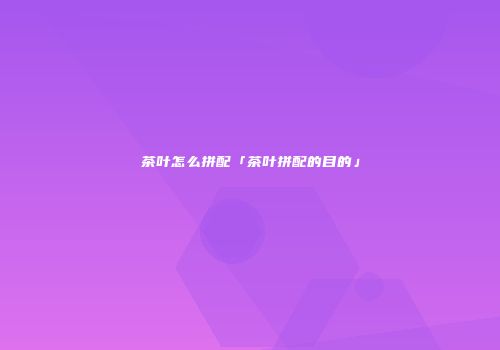 茶叶怎么拼配「茶叶拼配的目的」