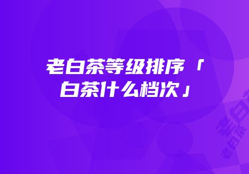 老白茶等级排序「白茶什么档次」