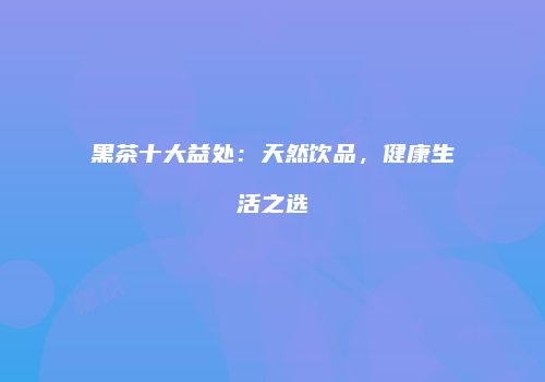 黑茶十大益处：天然饮品，健康生活之选