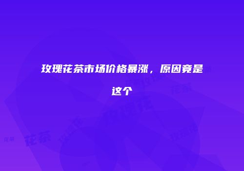 玫瑰花茶市场价格暴涨，原因竟是这个