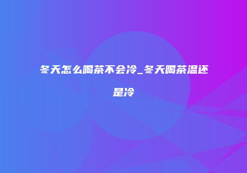 冬天怎么喝茶不会冷_冬天喝茶温还是冷
