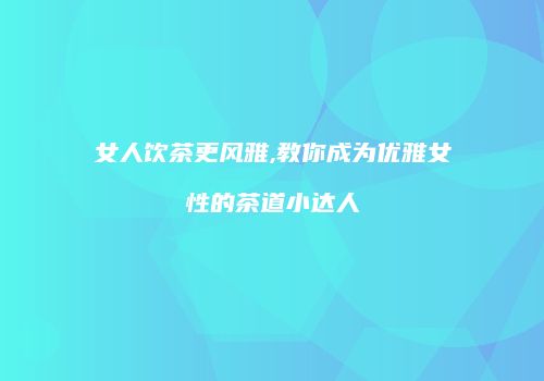 女人饮茶更风雅,教你成为优雅女性的茶道小达人