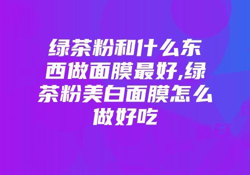 绿茶粉和什么东西做面膜最好,绿茶粉美白面膜怎么做好吃