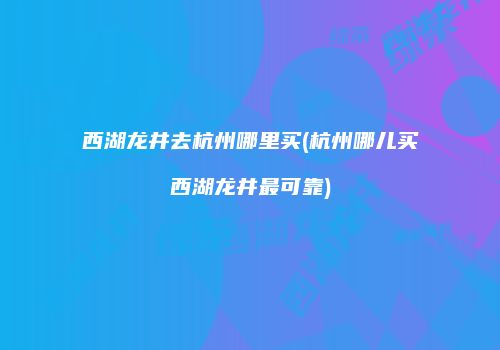 西湖龙井去杭州哪里买(杭州哪儿买西湖龙井最可靠)