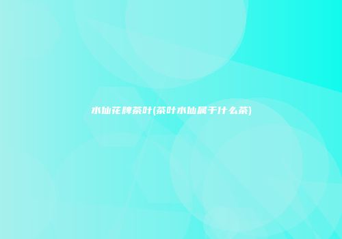 水仙花牌茶叶(茶叶水仙属于什么茶)