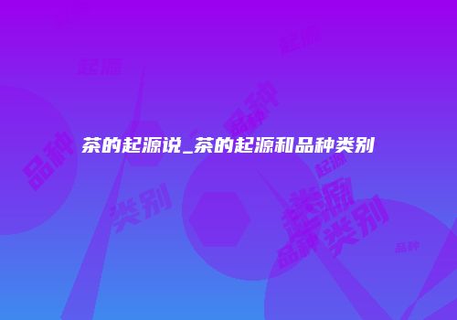 茶的起源说_茶的起源和品种类别