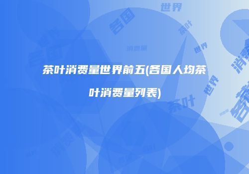 茶叶消费量世界前五(各国人均茶叶消费量列表)