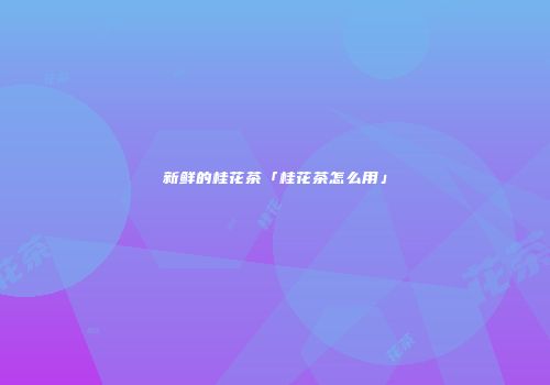 新鲜的桂花茶「桂花茶怎么用」