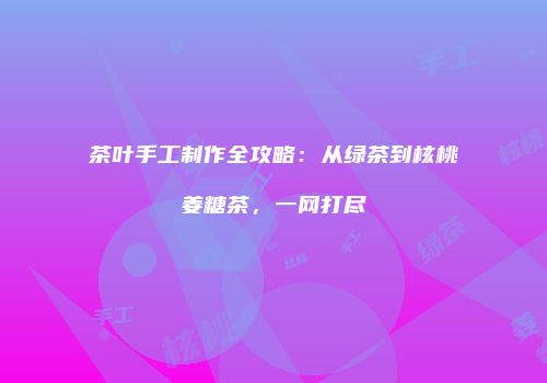 茶叶手工制作全攻略：从绿茶到核桃姜糖茶，一网打尽