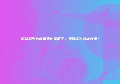 喝茶喝到这种境界也是服了，如何成为茶道大师？