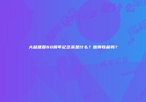 大益建国60周年纪念茶是什么？值得收藏吗？
