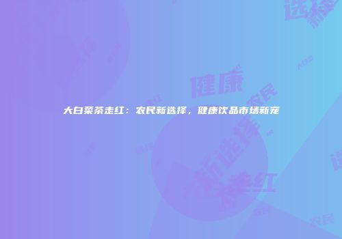大白菜茶走红：农民新选择，健康饮品市场新宠
