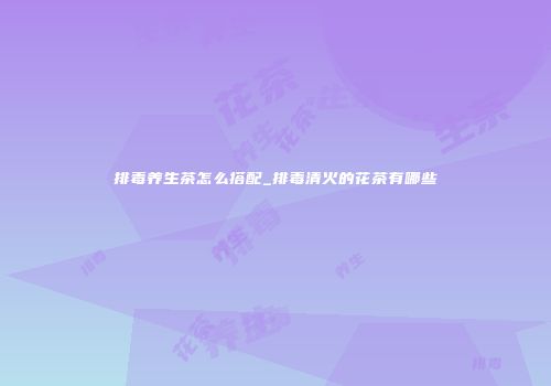 排毒养生茶怎么搭配_排毒清火的花茶有哪些