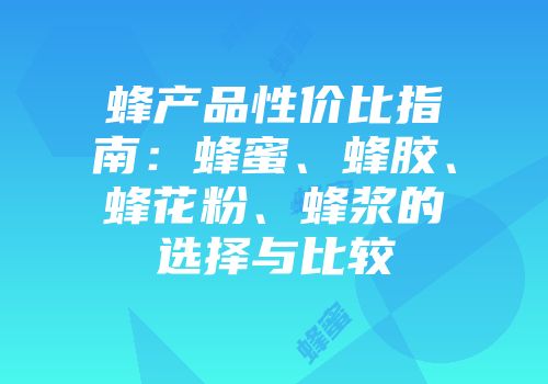 蜂产品性价比指南：蜂蜜、蜂胶、蜂花粉、蜂浆的选择与比较