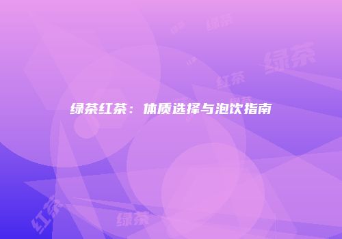 绿茶红茶：体质选择与泡饮指南
