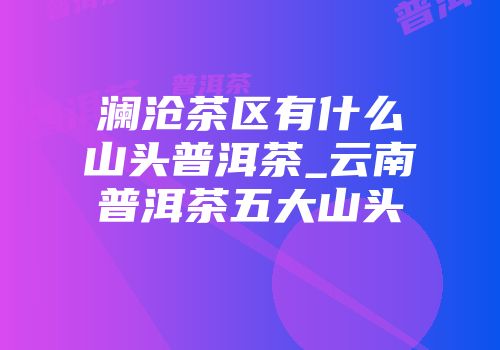 澜沧茶区有什么山头普洱茶_云南普洱茶五大山头