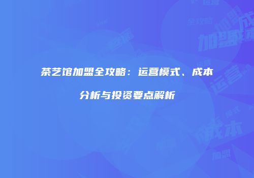 茶艺馆加盟全攻略：运营模式、成本分析与投资要点解析