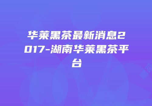 华莱黑茶最新消息2017-湖南华莱黑茶平台