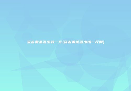 安吉黄茶多少钱一斤(安吉黄茶多少钱一斤啊)