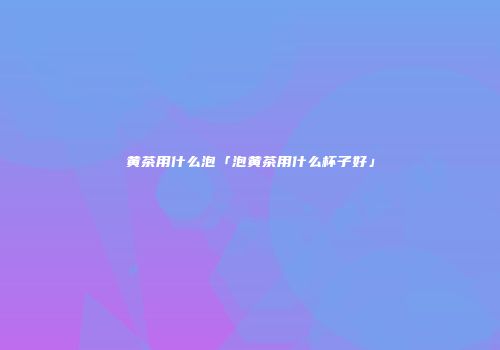 黄茶用什么泡「泡黄茶用什么杯子好」