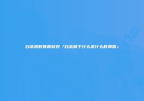 白茶啥时候喝较好「白茶属于什么茶什么时间喝」