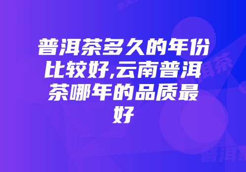 普洱茶多久的年份比较好,云南普洱茶哪年的品质最好