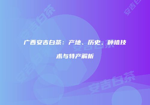广西安吉白茶：产地、历史、种植技术与特产解析