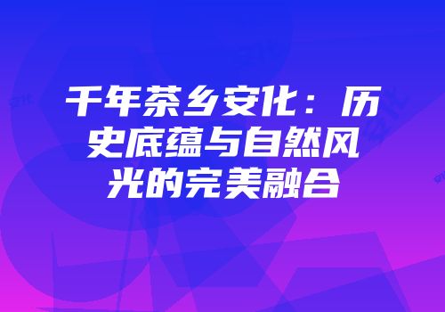 千年茶乡安化：历史底蕴与自然风光的完美融合