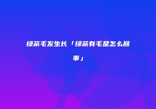 绿茶毛发生长「绿茶有毛是怎么回事」