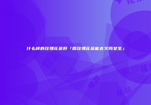 什么样的玫瑰花茶好「喝玫瑰花茶能去火吗女生」