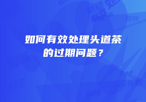 如何有效处理头道茶的过期问题？