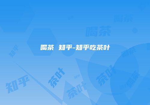 喝茶 知乎-知乎吃茶叶