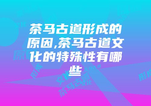 茶马古道形成的原因,茶马古道文化的特殊性有哪些