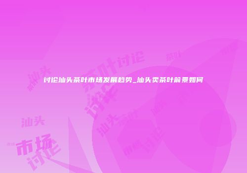 讨论汕头茶叶市场发展趋势_汕头卖茶叶前景如何