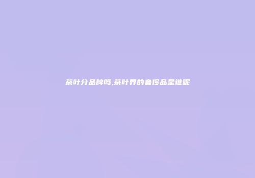 茶叶分品牌吗,茶叶界的奢侈品是谁呢