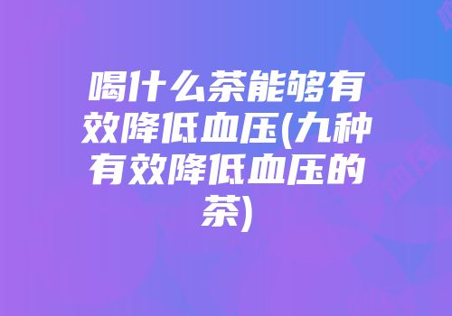 喝什么茶能够有效降低血压(九种有效降低血压的茶)