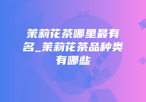 茉莉花茶哪里最有名_茉莉花茶品种类有哪些