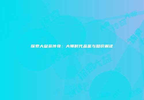 探索大益茶传奇：大师时代品鉴与知识解读