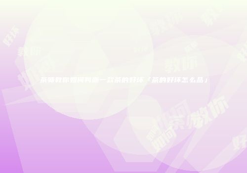 茶师教你如何判断一款茶的好坏「茶的好坏怎么品」