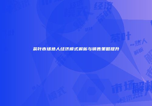 茶叶市场熟人经济模式解析与销售策略提升