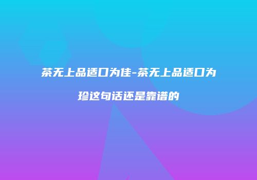 茶无上品适口为佳-茶无上品适口为珍这句话还是靠谱的
