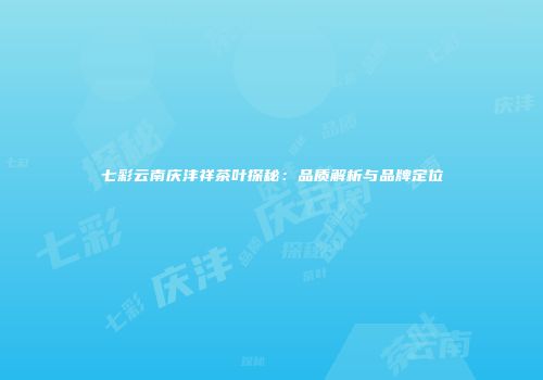 七彩云南庆沣祥茶叶探秘：品质解析与品牌定位