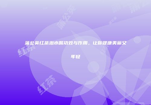蒲公英红茶泡水喝功效与作用，让你健康美丽又年轻