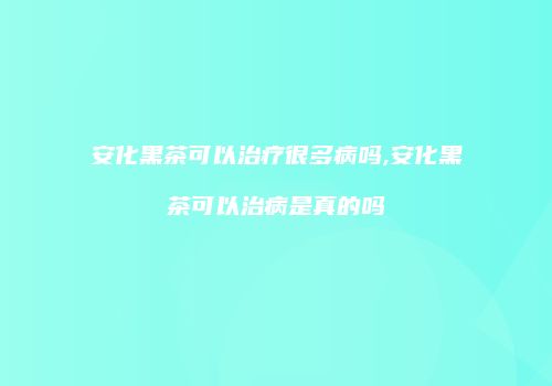 安化黑茶可以治疗很多病吗,安化黑茶可以治病是真的吗
