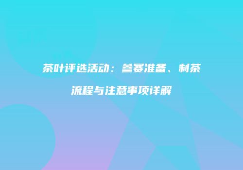 茶叶评选活动：参赛准备、制茶流程与注意事项详解