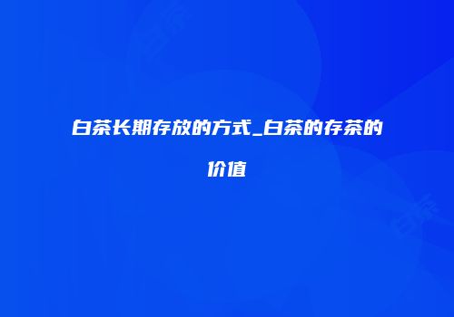 白茶长期存放的方式_白茶的存茶的价值
