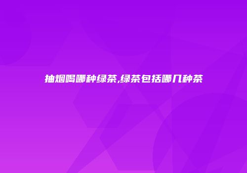 抽烟喝哪种绿茶,绿茶包括哪几种茶